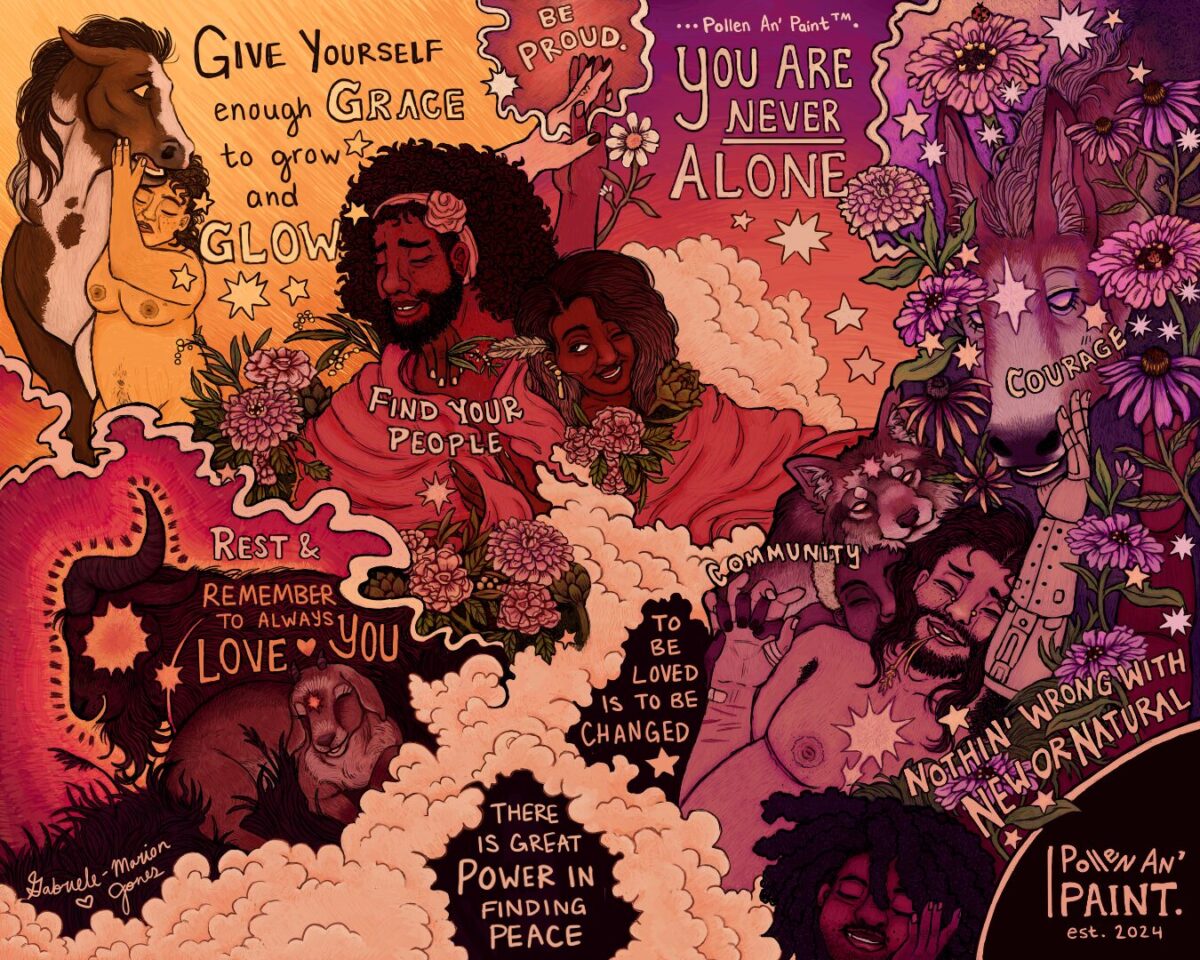 A collage of imagery in yellow, red, and purple tones with various phrases sprinkled throughout. Phrases read A collage of imagery in yellow, red, and purple tones with various phrases sprinkled throughout. Phrases read “Give yourself enough grace to grow and glow,” “find your people, “rest and remember to always love you,” “to be loved is to be changed,” “there is great power in finding peace, “Community,” “Courage,” “you are never alone,” “nothing wrong with new or natural.” People and animals, including a racoon, a rabbit, and horses tenderly hold each other among fields of red and purple flowers and stars. Each individual appears joyful, calm, and peaceful.