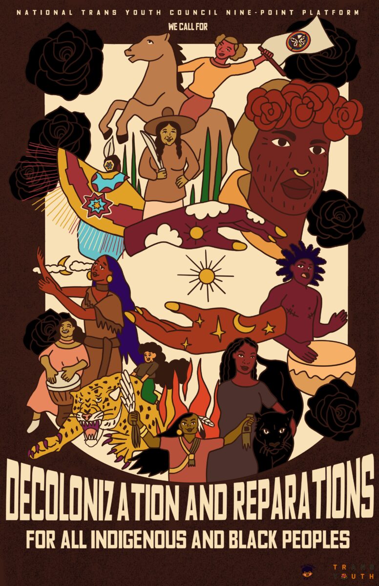 Poster of a lively collection of illustrations of Indigenous and Black people and iconography like the sun, a cheetah and drums, which symbolizes the fierce, joyful, and community movement for justice. Text says “National Trans Youth Nine Point Platform, We call for Decolonization and Reparations for all Indigenous and Black People.”